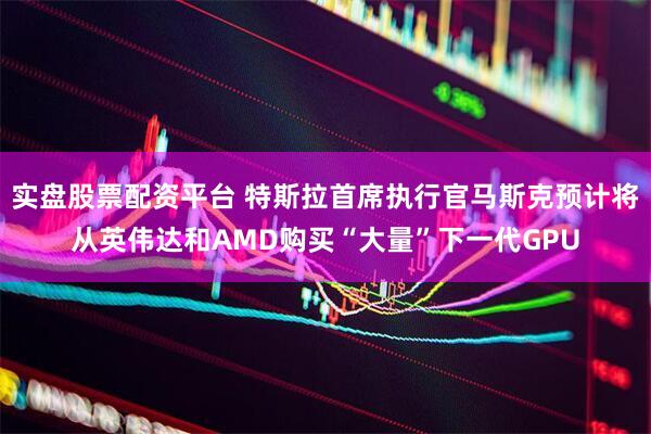 实盘股票配资平台 特斯拉首席执行官马斯克预计将从英伟达和AMD购买“大量”下一代GPU
