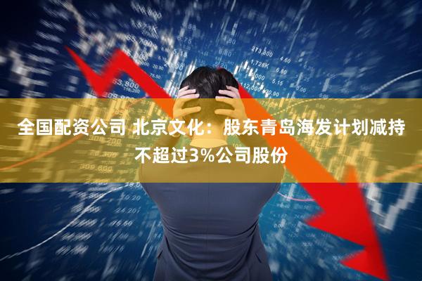 全国配资公司 北京文化：股东青岛海发计划减持不超过3%公司股份