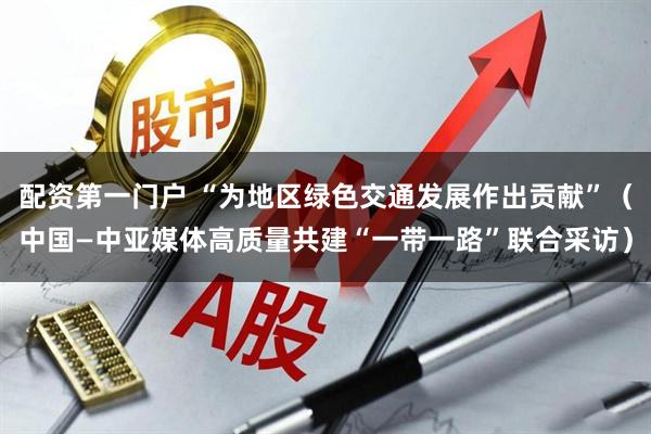 配资第一门户 “为地区绿色交通发展作出贡献”（中国—中亚媒体高质量共建“一带一路”联合采访）