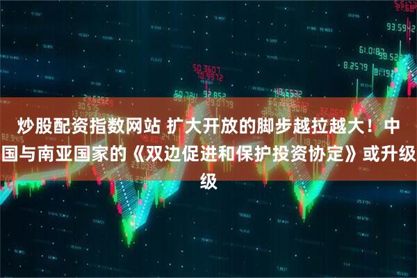 炒股配资指数网站 扩大开放的脚步越拉越大！中国与南亚国家的《双边促进和保护投资协定》或升级