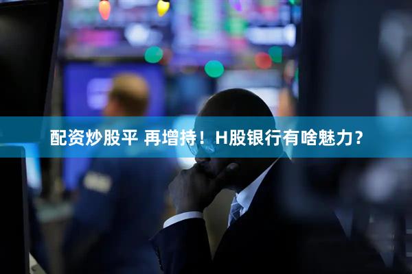 配资炒股平 再增持！H股银行有啥魅力？