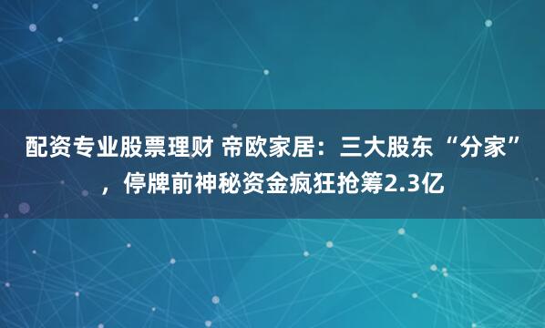 配资专业股票理财 帝欧家居：三大股东 “分家”，停牌前神秘资金疯狂抢筹2.3亿