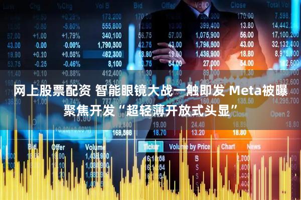 网上股票配资 智能眼镜大战一触即发 Meta被曝聚焦开发“超轻薄开放式头显”