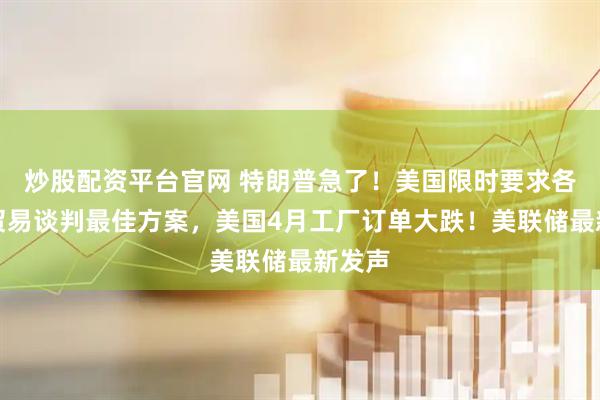 炒股配资平台官网 特朗普急了！美国限时要求各国提贸易谈判最佳方案，美国4月工厂订单大跌！美联储最新发声