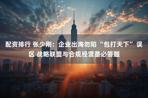 配资排行 张少刚：企业出海勿陷 “包打天下” 误区 战略联盟与合规经营是必答题
