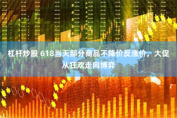 杠杆炒股 618当天部分商品不降价反涨价，大促从狂欢走向博弈