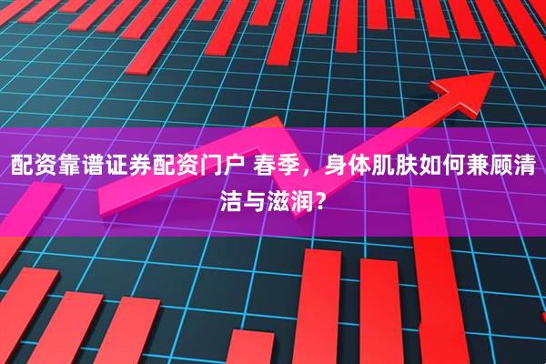 配资靠谱证券配资门户 春季，身体肌肤如何兼顾清洁与滋润？