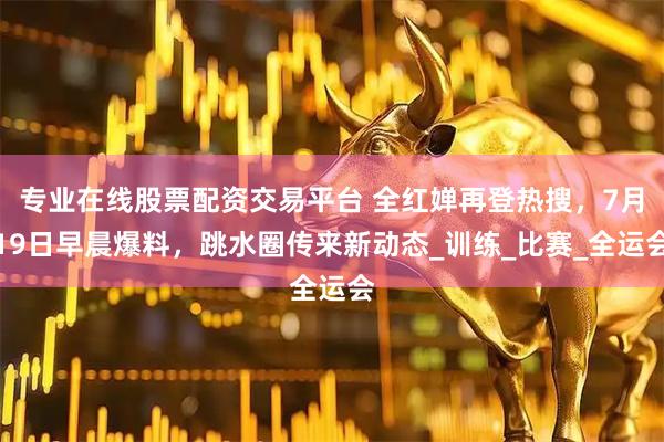 专业在线股票配资交易平台 全红婵再登热搜，7月19日早晨爆料，跳水圈传来新动态_训练_比赛_全运会