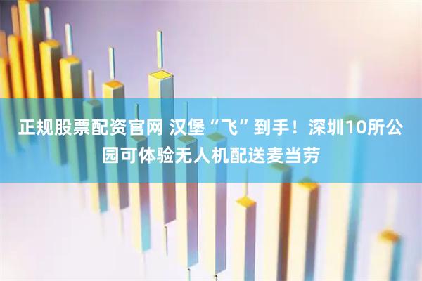 正规股票配资官网 汉堡“飞”到手！深圳10所公园可体验无人机配送麦当劳