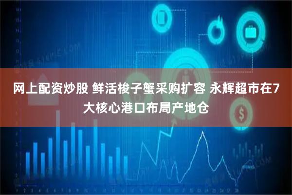 网上配资炒股 鲜活梭子蟹采购扩容 永辉超市在7大核心港口布局产地仓
