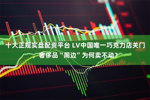 十大正规实盘配资平台 LV中国唯一巧克力店关门，奢侈品“周边”为何卖不动？