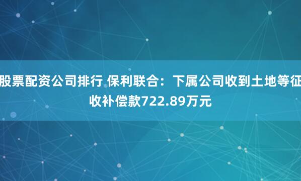 股票配资公司排行 保利联合：下属公司收到土地等征收补偿款722.89万元
