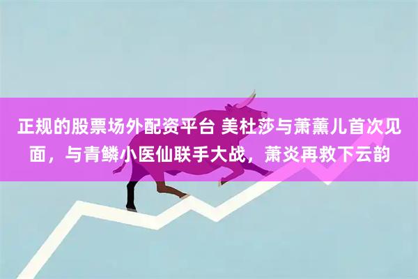 正规的股票场外配资平台 美杜莎与萧薰儿首次见面，与青鳞小医仙联手大战，萧炎再救下云韵