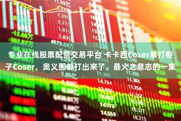 专业在线股票配资交易平台 卡卡西Coser暴打柜子Coser，奥义图都打出来了，最火之意志的一集