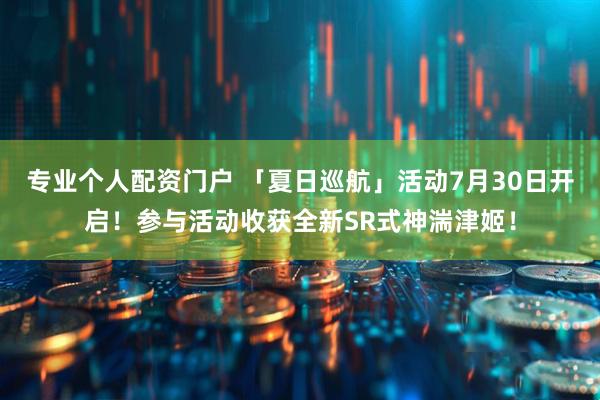 专业个人配资门户 「夏日巡航」活动7月30日开启！参与活动收获全新SR式神湍津姬！