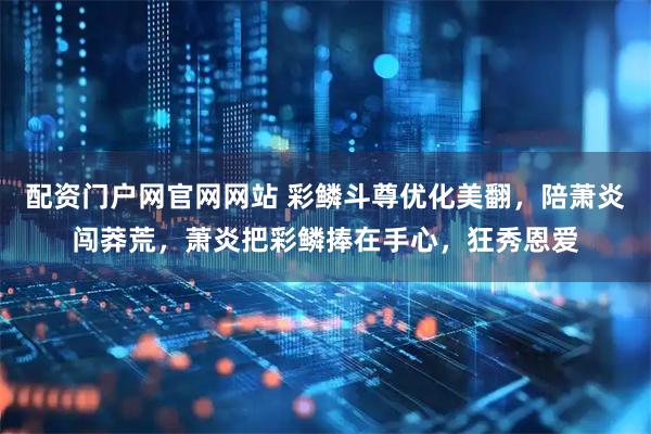 配资门户网官网网站 彩鳞斗尊优化美翻，陪萧炎闯莽荒，萧炎把彩鳞捧在手心，狂秀恩爱
